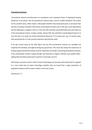 Promotional Schemes


Promotional schemes and discounts are considered a very important factor in shaping the buying
behaviour of consumers. But do promotional schemes play a role for mobile handsets? The answer
to this could be dicey. When asked a 100 people whether they would post-pone or pre-pone their
decision of buying a handset if they knew a promotional scheme was on the way, most respondents
(almost 44%) gave a negative nod to it. And only 24% said they would definitely wait and make use
of the promotional scheme. A large number, almost 32% also said that it would depend how far or
near the time is to make use of the promotional discounts. If it is quite near, say 1-2 months away,
they would wait for it or else just buy whenever they feel the need.


If we get carried away by the 44% figure and say that promotional schemes are probably not
important for handsets, we might be being very pessimistic. This result also shows the importance of
having a good promotional scheme and the importance of timing in launching promotional schemes.
If the promotional scheme is good enough and launched at regular intervals most people (56% -
adding 24% and 32%) would want to wait for it and make use of it.


And finally, consumers tend to shift to newer technology over the years and would want to upgrade
to a new model due to newer technology available. Also we found that a major proportion of
population tends to shift to newer models in less than 2 years.


[Annexure 6, 7]




                                                                                                 16
 