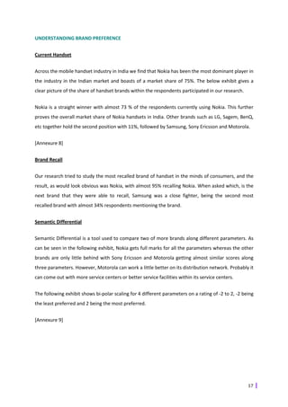 UNDERSTANDING BRAND PREFERENCE


Current Handset


Across the mobile handset industry in India we find that Nokia has been the most dominant player in
the industry in the Indian market and boasts of a market share of 75%. The below exhibit gives a
clear picture of the share of handset brands within the respondents participated in our research.


Nokia is a straight winner with almost 73 % of the respondents currently using Nokia. This further
proves the overall market share of Nokia handsets in India. Other brands such as LG, Sagem, BenQ,
etc together hold the second position with 11%, followed by Samsung, Sony Ericsson and Motorola.


[Annexure 8]


Brand Recall


Our research tried to study the most recalled brand of handset in the minds of consumers, and the
result, as would look obvious was Nokia, with almost 95% recalling Nokia. When asked which, is the
next brand that they were able to recall, Samsung was a close fighter, being the second most
recalled brand with almost 34% respondents mentioning the brand.


Semantic Differential


Semantic Differential is a tool used to compare two of more brands along different parameters. As
can be seen in the following exhibit, Nokia gets full marks for all the parameters whereas the other
brands are only little behind with Sony Ericsson and Motorola getting almost similar scores along
three parameters. However, Motorola can work a little better on its distribution network. Probably it
can come out with more service centers or better service facilities within its service centers.


The following exhibit shows bi-polar scaling for 4 different parameters on a rating of -2 to 2, -2 being
the least preferred and 2 being the most preferred.


[Annexure 9]




                                                                                                     17
 
