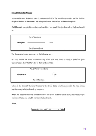 Strength Character Analysis


Strength Character Analysis is used to measure the hold of the brand in the market and the positive
image for a brand in the market. The Strength criterion is measured in the following way.


If a 100 people are asked to mention any brand they can recall, then the Strength of the brand would
be


                        No. of Mentions


         Strength =                                 * 100


                        No of Respondents


The Character criterion is measure in the following way.


If a 100 people are asked to mention any brand that they think is having a particular good
feature/factor, then the Character of the brand would be,


                         No. of Positive Mentions


         Character =                                       * 100


                              No of Mentions


Let us do the Strength Character Analysis for the brand Nokia which is supposedly the most strong
brand amongst all other brands of handsets.


When 100 respondents were asked to mention any brand that they could recall, around 95 people
mentioned Nokia and only 5% mentioned other brands.


Hence,


                           Strength = (95 / 100) * 100             =   95 %




                                                                                                 18
 