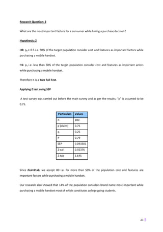 Research Question: 2


What are the most important factors for a consumer while taking a purchase decision?


Hypothesis: 2


H0: p0 ≥ 0.5 i.e. 50% of the target population consider cost and features as important factors while
purchasing a mobile handset.


H1: p1 i.e. less than 50% of the target population consider cost and features as important actors
while purchasing a mobile handset.


Therefore it is a Two Tail Test.


Applying Z test using SEP


A test survey was carried out before the main survey and as per the results; “p” is assumed to be
0.75.


                                   Particulars   Values
                                   n             100
                                   p (claim)     0.75
                                   q             0.25
                                   P             0.79
                                   SEP           0.043301
                                   Z-cal         0.92376
                                   Z-tab         1.645



Since Zcal<Ztab, we accept H0 i.e. for more than 50% of the population cost and features are
important factors while purchasing a mobile handset.


Our research also showed that 14% of the population considers brand name most important while
purchasing a mobile handset most of which constitutes college going students.




                                                                                                 23
 