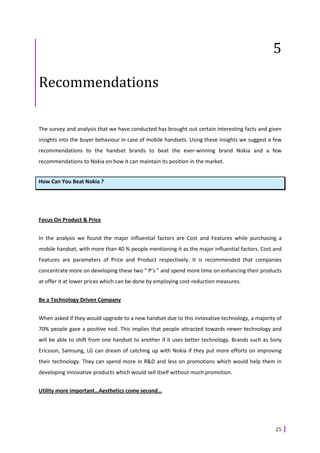 5

Recommendations

The survey and analysis that we have conducted has brought out certain interesting facts and given
insights into the buyer behaviour in case of mobile handsets. Using these insights we suggest a few
recommendations to the handset brands to beat the ever-winning brand Nokia and a few
recommendations to Nokia on how it can maintain its position in the market.


How Can You Beat Nokia ?




Focus On Product & Price


In the analysis we found the major influential factors are Cost and Features while purchasing a
mobile handset, with more than 40 % people mentioning it as the major influential factors. Cost and
Features are parameters of Price and Product respectively. It is recommended that companies
concentrate more on developing these two “ P’s ” and spend more time on enhancing their products
at offer it at lower prices which can be done by employing cost-reduction measures.


Be a Technology Driven Company


When asked if they would upgrade to a new handset due to this innovative technology, a majority of
70% people gave a positive nod. This implies that people attracted towards newer technology and
will be able to shift from one handset to another if it uses better technology. Brands such as Sony
Ericsson, Samsung, LG can dream of catching up with Nokia if they put more efforts on improving
their technology. They can spend more in R&D and less on promotions which would help them in
developing innovative products which would sell itself without much promotion.


Utility more important…Aesthetics come second…




                                                                                                25
 