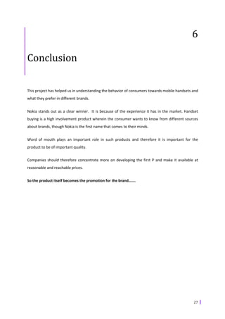 6

Conclusion

This project has helped us in understanding the behavior of consumers towards mobile handsets and
what they prefer in different brands.


Nokia stands out as a clear winner. It is because of the experience it has in the market. Handset
buying is a high involvement product wherein the consumer wants to know from different sources
about brands, though Nokia is the first name that comes to their minds.


Word of mouth plays an important role in such products and therefore it is important for the
product to be of important quality.


Companies should therefore concentrate more on developing the first P and make it available at
reasonable and reachable prices.


So the product itself becomes the promotion for the brand…….




                                                                                              27
 
