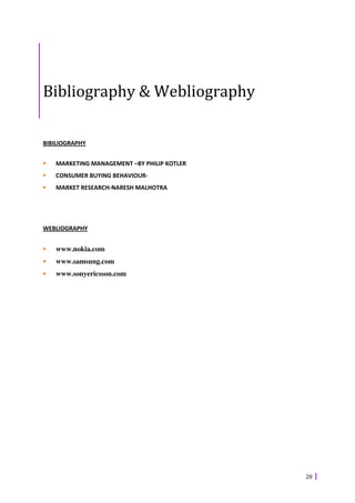 Bibliography & Webliography

BIBILIOGRAPHY


   MARKETING MANAGEMENT –BY PHILIP KOTLER
   CONSUMER BUYING BEHAVIOUR-
   MARKET RESEARCH-NARESH MALHOTRA




WEBLIOGRAPHY


   www.nokia.com
   www.samsung.com
   www.sonyericsson.com




                                            28
 