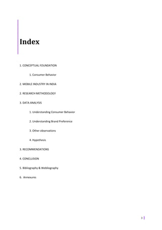 Index

1. CONCEPTUAL FOUNDATION


       1. Consumer Behavior


2. MOBILE INDUSTRY IN INDIA


2. RESEARCH METHODOLOGY


3. DATA ANALYSIS


       1. Understanding Consumer Behavior


       2. Understanding Brand Preference


       3. Other observations


       4. Hypothesis


3. RECOMMENDATIONS


4. CONCLUSION


5. Bibliography & Webliography


6. Annexures




                                            3
 