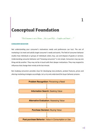 1

Conceptual Foundation
              “The Consumer is not a Moron….She is your Wife….Complex and Smart…. ”

CONSUMER BEHAVIOR


Not understanding your consumer’s motivations needs and preferences can hurt. The aim of
marketing is to meet and satisfy target consumer’s needs and wants. The field of consumer behavior
studies how individuals or groups of individuals select, buy, use and dispose of goods or services.
Understanding consumer behavior and “knowing consumers” is not simple. Consumers may say one
thing and do another. They may not be in touch with their deeper motivations. They may respond to
influences that change their minds at the last minute.


But studying consumers provides clues for developing new products, product features, prices and
altering marketing strategies accordingly. Let us try and understand the buyer behavior process.



                        Problem Recognition: Perceiving a Need



                           Information Search: Seeking Value



                        Alternative Evaluation: Assessing Value



                            Purchase Decision: Buying Value



               Post purchase Behavior: Value in Consumption or Use



                                                                                                   4
 