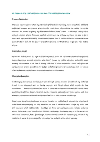 AN EXAMPLE OF A PURCHASE BEHAVIOR BY A CONSUMER IS GIVEN BELOW


Problem Recognition


The need was recognized when my old mobile phone stopped working. I was using Nokia 5200 and
suddenly it stopped working and when given for repair, I was informed that the mobile can not be
repaired. The process of getting my mobile repaired took some 10 days i.e. for almost 10 days I was
without a mobile phone. The need was felt when it was my birthday and I was not able to be in
touch with my friends and family. Since I use my mobile even to surf my mails and internet I was not
even able to do that. All this caused a lot of in convince and finally I had to go for a new mobile
phone.


Information Search


For me my mobile phone is a high involvement product. Since am a student with limited disposable
income I purchase a mobile once in a wile. I don’t change my mobile set unless and until it stops
working and therefore at the time of making a decision to buy a new mobile I went through all the
various mobile phones available in my budget and of my preferred brand. i always look for various
offers and even compared rates at various stores and mobile dealers.


Alternative Evaluation


In identifying the various alternatives I went through various mobiles available of my preferred
brand. I even discussed with my family members and friends about which mobile do they
recommend. I met various dealers and stores to know the latest Nokia launches and various offers
available with all these dealers. No check out the rates and features I even visited various web sites
where I compared all the features and prices of various brands available in my budget.


Since I am a Nokia loyalist so I never preferred changing my mobile brand. although the other brand
offers were really tempting but they were still not able to influence me to change my brand. The
only issue was which mobile model I should go for. There were various mobiles available and were
almost similar apart from some features difference and design. Finally I decided to go for Nokia 3120
which was economical, had a good design, was Nokia latest launch and was satisfying almost all my
needs i.e. it was a 3g phone so apt for internet surfing and with all the latest features.




                                                                                                    7
 