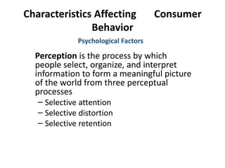 Characteristics Affecting  Consumer Behavior Perception  is the process by which people select, organize, and interpret information to form a meaningful picture of the world from three perceptual processes Selective attention Selective distortion Selective retention Psychological Factors 