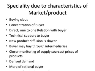 Speciality due to characteristics of Market/product Buying clout Concentration of Buyer Direct, one to one Relation with buyer Technical support to buyer New product diffusion is slower Buyer may buy through intermediaries Closer monitoring of supply sources/ prices of products Derived demand More of rational buyer Business buying is partnering  