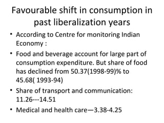 Favourable shift in consumption in past liberalization years According to Centre for monitoring Indian Economy :  Food and beverage account for large part of consumption expenditure. But share of food has declined from 50.37(1998-99)% to 45.68( 1993-94) Share of transport and communication: 11.26---14.51 Medical and health care—3.38-4.25 