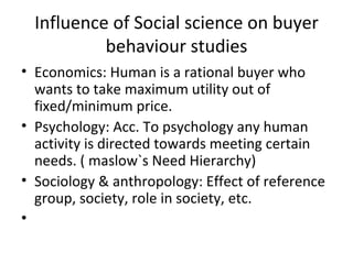 Influence of Social science on buyer behaviour studies Economics: Human is a rational buyer who wants to take maximum utility out of fixed/minimum price. Psychology: Acc. To psychology any human activity is directed towards meeting certain needs. ( maslow`s Need Hierarchy) Sociology & anthropology: Effect of reference group, society, role in society, etc. 