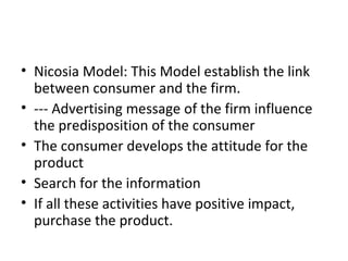 Nicosia Model: This Model establish the link between consumer and the firm. --- Advertising message of the firm influence the predisposition of the consumer The consumer develops the attitude for the product Search for the information If all these activities have positive impact, purchase the product. 
