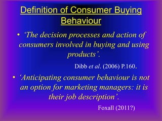 Definition of Consumer Buying
             Behaviour
  • ‘The decision processes and action of
   consumers involved in buying and using
                  products’.
                    Dibb et al. (2006) P.160.
• ‘Anticipating consumer behaviour is not
   an option for marketing managers: it is
           their job description’.
                            Foxall (2011?)
 