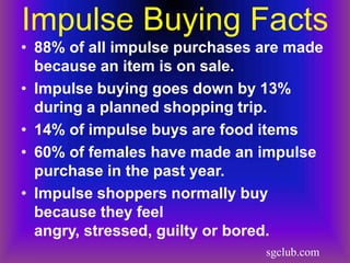 Impulse Buying Facts
• 88% of all impulse purchases are made
  because an item is on sale.
• Impulse buying goes down by 13%
  during a planned shopping trip.
• 14% of impulse buys are food items
• 60% of females have made an impulse
  purchase in the past year.
• Impulse shoppers normally buy
  because they feel
  angry, stressed, guilty or bored.
                               sgclub.com
 