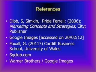 References

• Dibb, S, Simkin, Pride Ferrell; (2006);
  Marketing Concepts and Strategies, City:
  Publisher
• Google Images [accessed on 20/02/12]
• Foxall, G. (2011?) Cardiff Business
  School, University of Wales
• Sgclub.com
• Warner Brothers / Google Images
 