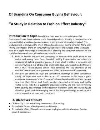 Of Branding On Consumer Buying Behaviour:
‘’A Study in Relation to Fashion Effect Industry’’
Introduction to topic. Brand these days have become a status symbol.
Customers all over the world now prefer branded products. But why is the question. Is it
the quality that attracts customers towards brand or some other related factor? This
study is aimed at analyzing the effect of brand on consumer buying behavior. Along with
finding the effect of brand on consumer buying behavior the purpose of the study is to
have an in depth knowledge of what actually is branding and consumer behavior. All the
study has been conducted with reference to fashion India.
1. Firms in fashion industry are competing to increase their profit share in the
market and among these firms; branded clothing & accessories has shifted the
conventional style & interest of people. A brand which is sold at a high price and
the other which is sold at low price while both have same quality and attributes,
why is that? Brand studies always have remained the key attention of the
marketer’s because of its importance and direct relationship with consumers.
2. Marketers use brands as to get the competitive advantage on other competitors
playing an imperative role in the success of companies. Brand holds a great
importance in consumer’s life. Consumer’s choose brands and trust them the way
they trust their friends and family members to avoid uncertainty and quality
related issues. India has a successful growing economy and the Fashion industry
of the country has advanced tremendously in the recent years. The increasing use
of fashion goods and the emerging market has intrigued foreign as well as local
brands to provide services to its customers
2. Objectives of study
 Of the study To understanding the concepts of branding.
 To study the factors affecting consumer behavior.
 To study the effect of brands on consumer buying behavior in relation to Fashion
goods & accessories.
 