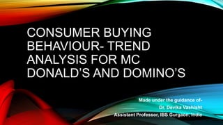 CONSUMER BUYING
BEHAVIOUR- TREND
ANALYSIS FOR MC
DONALD’S AND DOMINO’S
Made under the guidance of-
Dr. Devika Vashisht
Assistant Professor, IBS Gurgaon, India
 