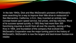 In the late 1940s, Dick and Mac McDonald’s pioneers of McDonald’s
were searching for a way to improve their little drive-in restaurant in
San Bernardino, California, U.S.A.; they invented an entirely new
concept based upon speed service, low prices, and big volumes. Word
of its success spread quickly, in 1952 they had more than 300
franchising inquiries a month from all over the country. Joining of Ray
Kroc in 1954, and foundation of the company that evolved into
McDonald’s Corporation was the major turning point in the history of
McDonald’s. McDonald’s is now the largest and best-known foodservice
retailer.
 