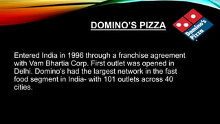 DOMINO’S PIZZA
Entered India in 1996 through a franchise agreement
with Vam Bhartia Corp. First outlet was opened in
Delhi. Domino's had the largest network in the fast
food segment in India- with 101 outlets across 40
cities.
 