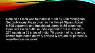 Domino’s Pizza was founded in 1960 by Tom Monaghan.
Second-largest Pizza chain in the United States. About
8,500 corporate and franchised stores in 55 countries.
Domino's Pizza outlet in India opened in 1996. Close to
274 outlets in 55 cities of India. 70 percent of its revenue
comes from home delivery service & around 30 percent is
over-the-counter sales.
 