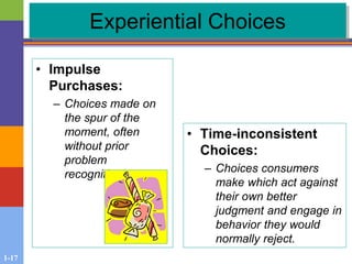 1-17
Experiential Choices
• Impulse
Purchases:
– Choices made on
the spur of the
moment, often
without prior
problem
recognition.
• Time-inconsistent
Choices:
– Choices consumers
make which act against
their own better
judgment and engage in
behavior they would
normally reject.
 