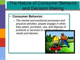 1-4
The Nature of Consumer Behavior
and Decision Making
• Consumer Behavior:
– The mental and emotional processes and
physical activities people engage in when
they select, purchase, use, and dispose of
products or services to satisfy particular
needs and desires.
 