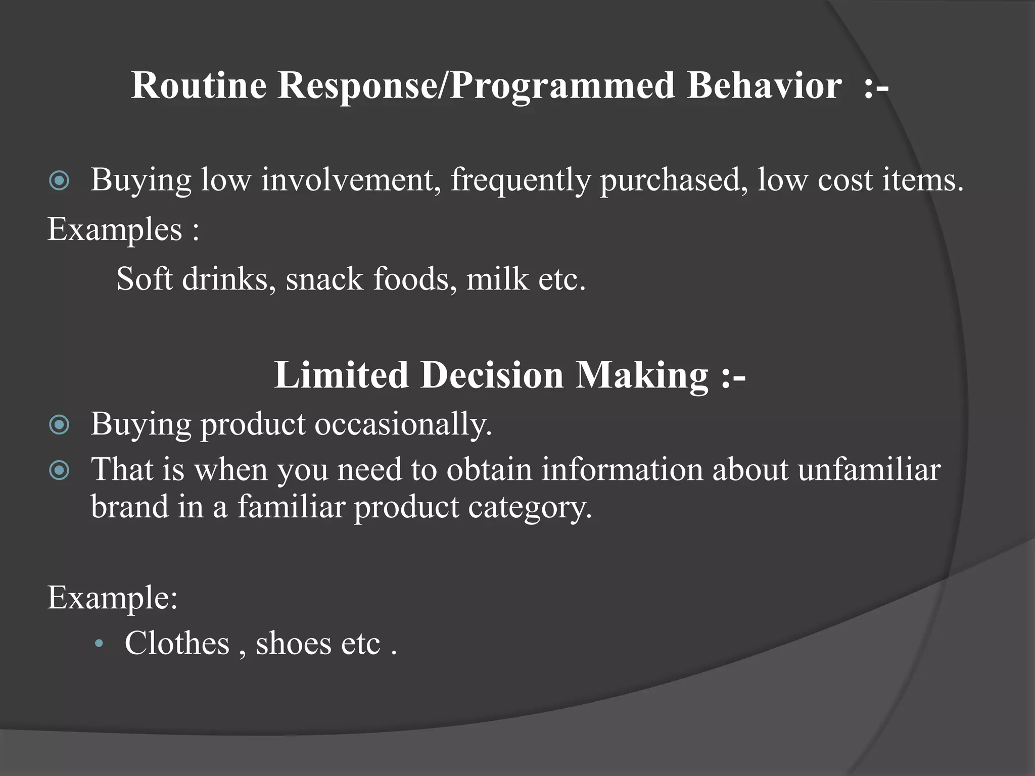 Routine Response/Programmed Behavior :-

 Buying low involvement, frequently purchased, low cost items.
Examples :
    Soft drinks, snack foods, milk etc.

                Limited Decision Making :-
   Buying product occasionally.
   That is when you need to obtain information about unfamiliar
    brand in a familiar product category.

Example:
   • Clothes , shoes etc .
 