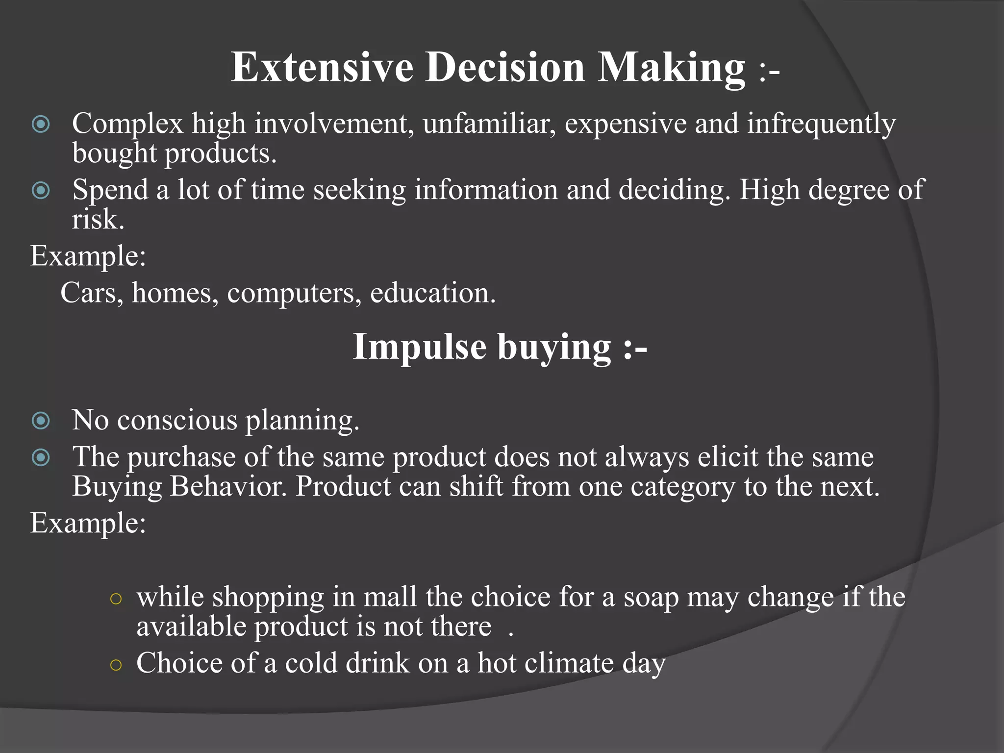 Extensive Decision Making :-
  Complex high involvement, unfamiliar, expensive and infrequently
   bought products.
 Spend a lot of time seeking information and deciding. High degree of
   risk.
Example:
  Cars, homes, computers, education.
                         Impulse buying :-
  No conscious planning.
  The purchase of the same product does not always elicit the same
   Buying Behavior. Product can shift from one category to the next.
Example:

      ○ while shopping in mall the choice for a soap may change if the
        available product is not there .
      ○ Choice of a cold drink on a hot climate day
 