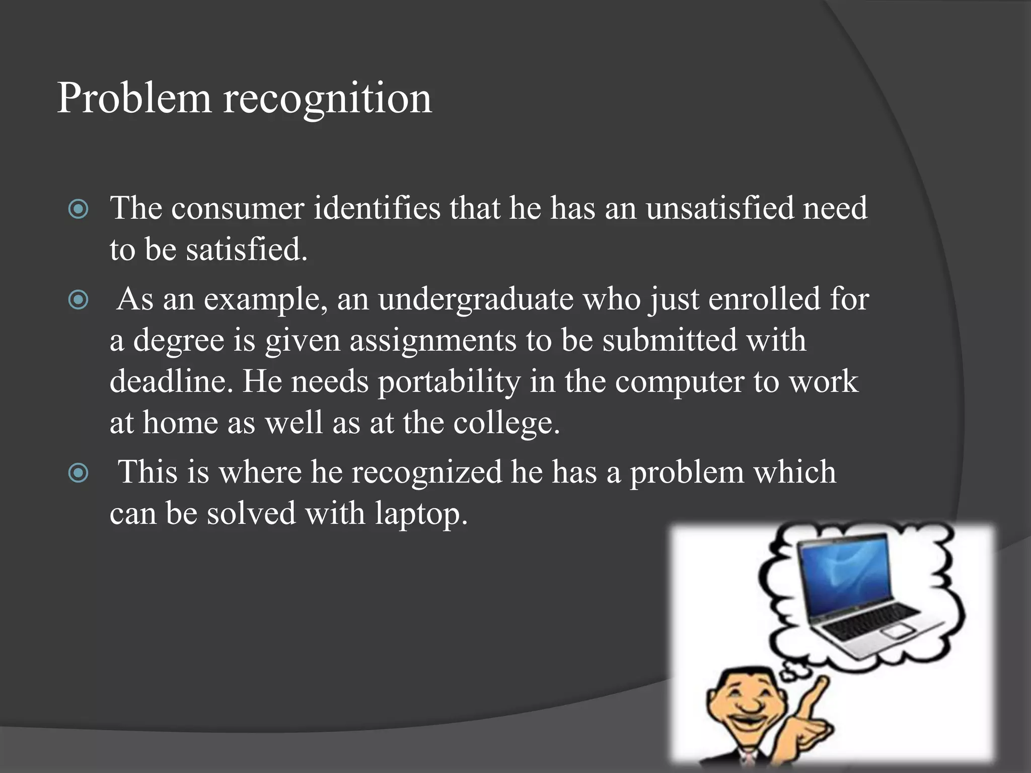 Problem recognition

   The consumer identifies that he has an unsatisfied need
    to be satisfied.
    As an example, an undergraduate who just enrolled for
    a degree is given assignments to be submitted with
    deadline. He needs portability in the computer to work
    at home as well as at the college.
    This is where he recognized he has a problem which
    can be solved with laptop.
 