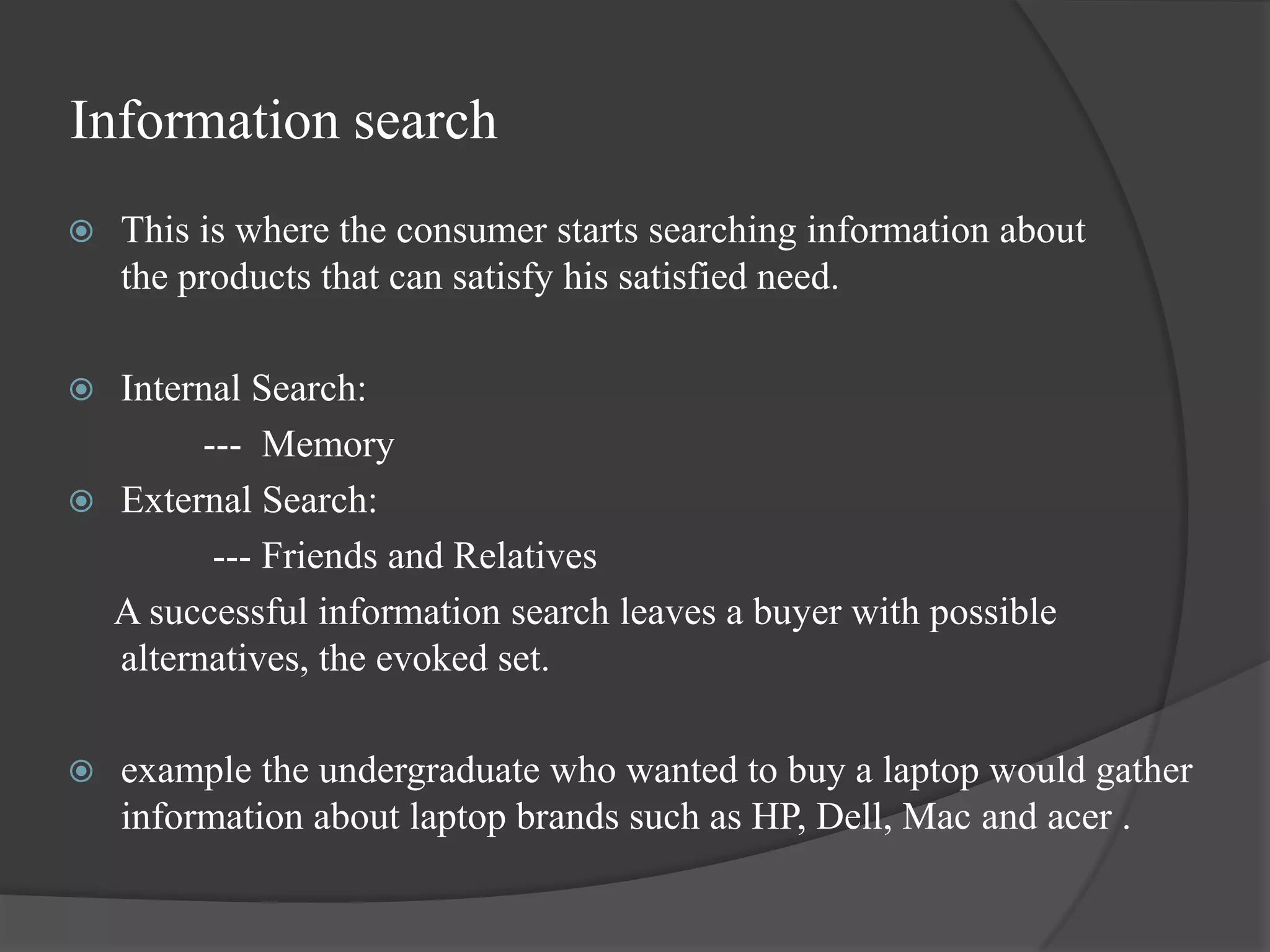 Information search
   This is where the consumer starts searching information about
    the products that can satisfy his satisfied need.

 Internal Search:
        --- Memory
 External Search:
         --- Friends and Relatives
  A successful information search leaves a buyer with possible
  alternatives, the evoked set.

   example the undergraduate who wanted to buy a laptop would gather
    information about laptop brands such as HP, Dell, Mac and acer .
 