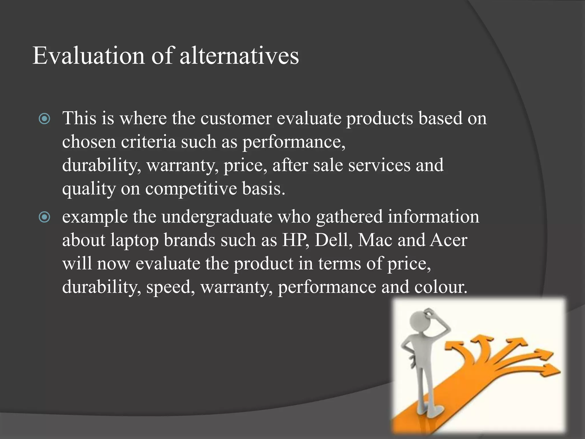 Evaluation of alternatives

   This is where the customer evaluate products based on
    chosen criteria such as performance,
    durability, warranty, price, after sale services and
    quality on competitive basis.
   example the undergraduate who gathered information
    about laptop brands such as HP, Dell, Mac and Acer
    will now evaluate the product in terms of price,
    durability, speed, warranty, performance and colour.
 