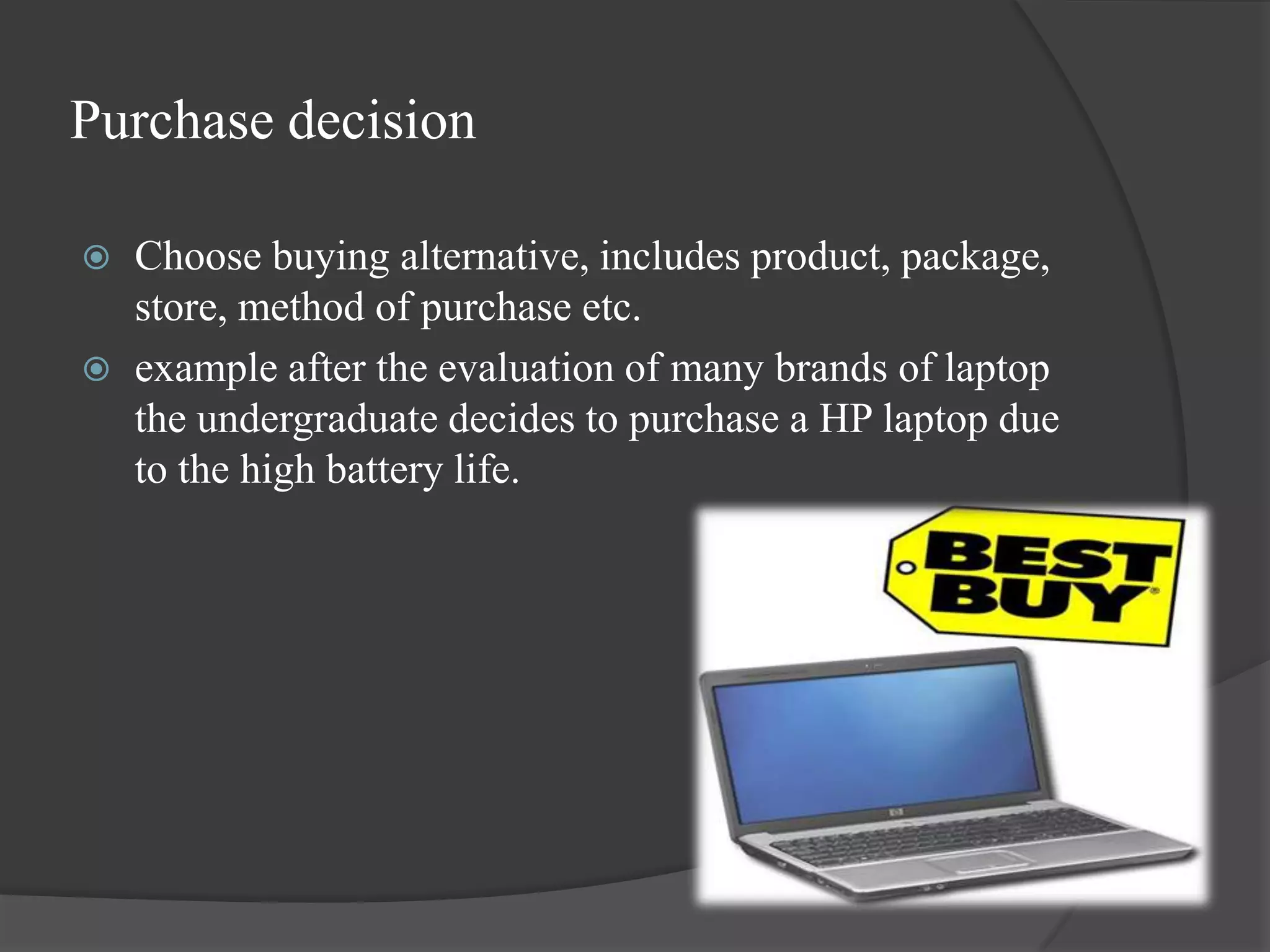 Purchase decision

   Choose buying alternative, includes product, package,
    store, method of purchase etc.
   example after the evaluation of many brands of laptop
    the undergraduate decides to purchase a HP laptop due
    to the high battery life.
 