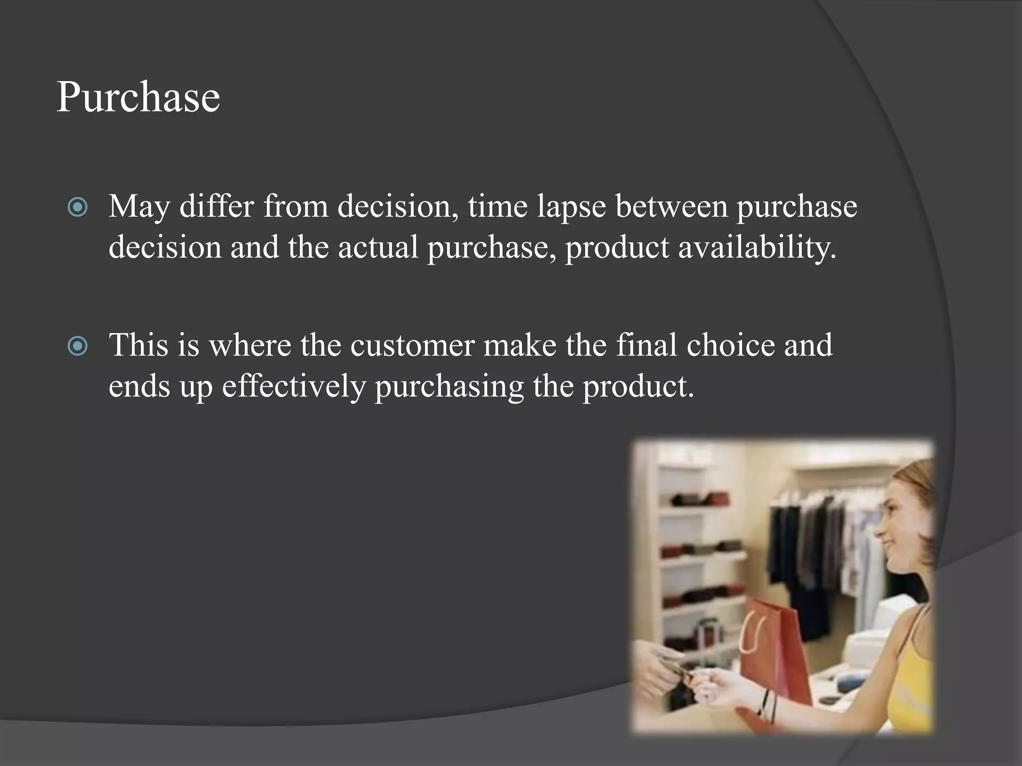 Purchase

   May differ from decision, time lapse between purchase
    decision and the actual purchase, product availability.

   This is where the customer make the final choice and
    ends up effectively purchasing the product.
 