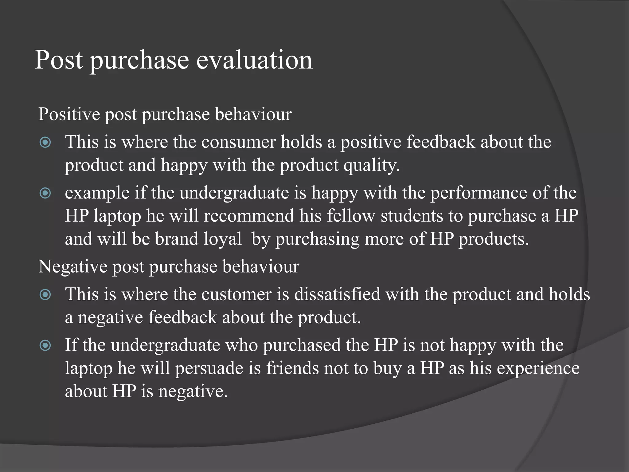 Post purchase evaluation
Positive post purchase behaviour
 This is where the consumer holds a positive feedback about the
   product and happy with the product quality.
 example if the undergraduate is happy with the performance of the
   HP laptop he will recommend his fellow students to purchase a HP
   and will be brand loyal by purchasing more of HP products.
Negative post purchase behaviour
 This is where the customer is dissatisfied with the product and holds
   a negative feedback about the product.
 If the undergraduate who purchased the HP is not happy with the
   laptop he will persuade is friends not to buy a HP as his experience
   about HP is negative.
 