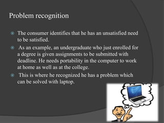 Problem recognition

   The consumer identifies that he has an unsatisfied need
    to be satisfied.
    As an example, ...