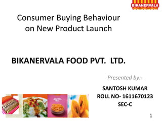 Consumer Buying Behaviour
on New Product Launch
BIKANERVALA FOOD PVT. LTD.
Presented by:-
SANTOSH KUMAR
ROLL NO- 1611670123
SEC-C
1
 