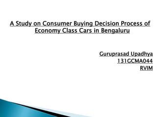 A Study on Consumer Buying Decision Process of
Economy Class Cars in Bengaluru
Guruprasad Upadhya
131GCMA044
RVIM
 