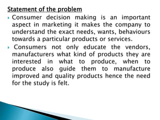 Statement of the problem
 Consumer decision making is an important
aspect in marketing it makes the company to
understand...