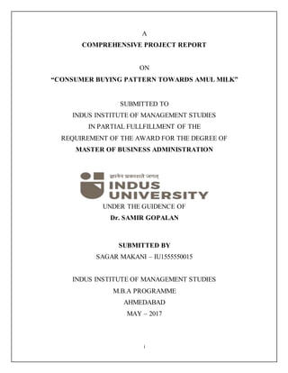 i
A
COMPREHENSIVE PROJECT REPORT
ON
“CONSUMER BUYING PATTERN TOWARDS AMUL MILK”
SUBMITTED TO
INDUS INSTITUTE OF MANAGEMENT STUDIES
IN PARTIAL FULLFILLMENT OF THE
REQUIREMENT OF THE AWARD FOR THE DEGREE OF
MASTER OF BUSINESS ADMINISTRATION
UNDER THE GUIDENCE OF
Dr. SAMIR GOPALAN
SUBMITTED BY
SAGAR MAKANI – IU1555550015
INDUS INSTITUTE OF MANAGEMENT STUDIES
M.B.A PROGRAMME
AHMEDABAD
MAY – 2017
 