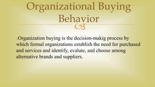 
Organizational Buying
Behavior
Organization buying is the decision-makig process by
which formal organizations establish the need for purchased
and services and identify, evalute, and choose among
alternative brands and suppliers.
 