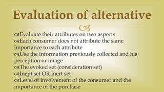 Evaluate their attributes on two aspects
Each consumer does not attribute the same
importance to each attribute
Use the information previously collected and his
perception or image
The evoked set (consideration set)
Inept set OR Inert set
Level of involvement of the consumer and the
importance of the purchase
Evaluation of alternative
 
