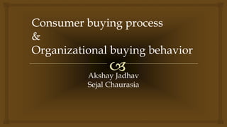 
Consumer buying process
&
Organizational buying behavior
Akshay Jadhav
Sejal Chaurasia
 