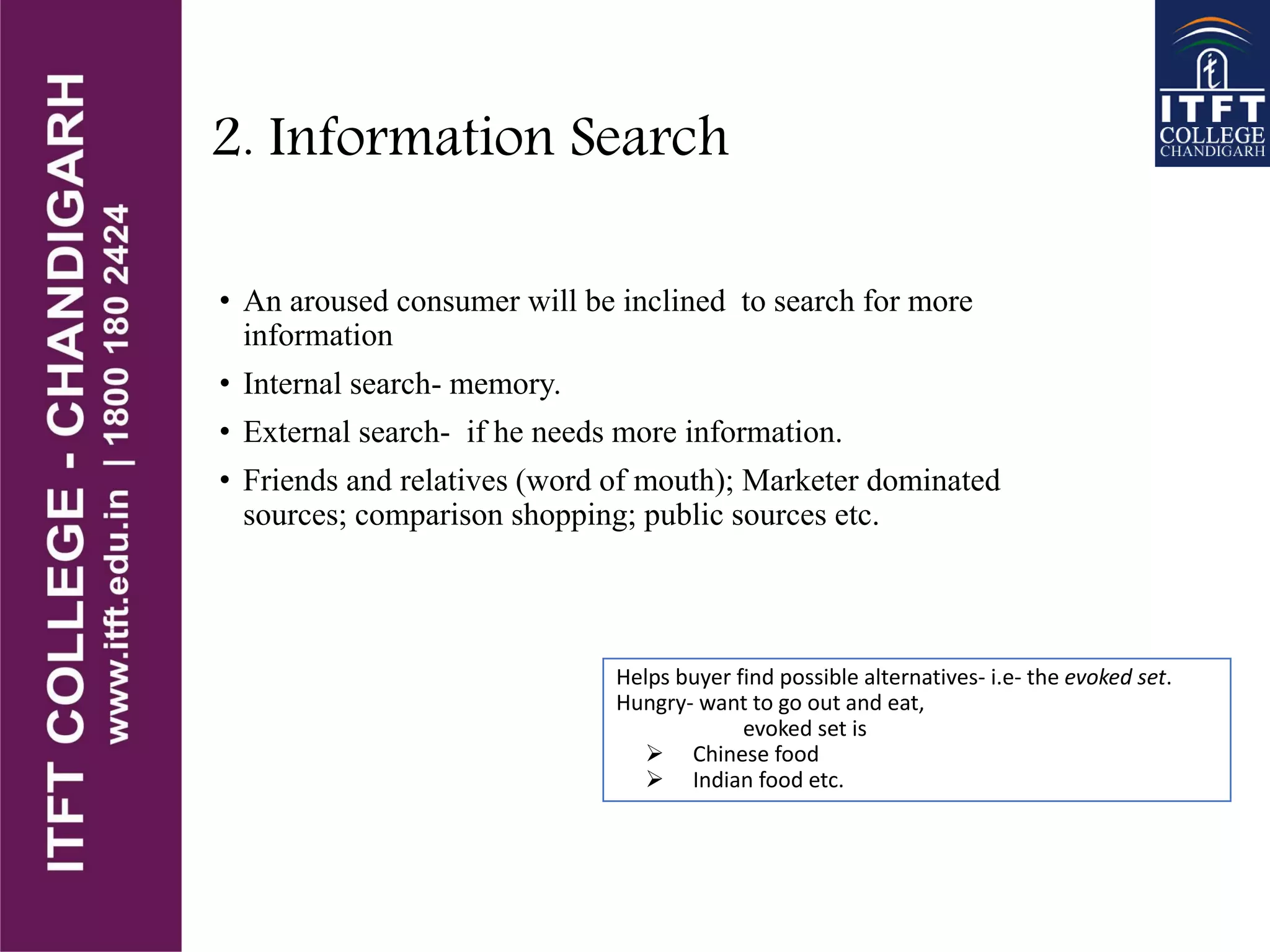 2. Information Search
• An aroused consumer will be inclined to search for more
information
• Internal search- memory.
• External search- if he needs more information.
• Friends and relatives (word of mouth); Marketer dominated
sources; comparison shopping; public sources etc.
Helps buyer find possible alternatives- i.e- the evoked set.
Hungry- want to go out and eat,
evoked set is
 Chinese food
 Indian food etc.
 