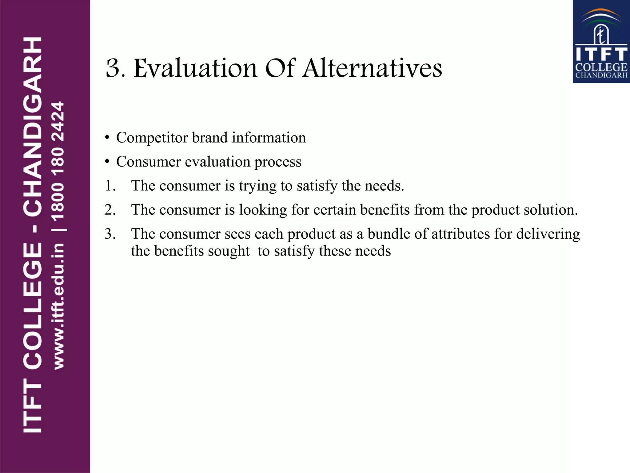 3. Evaluation Of Alternatives
• Competitor brand information
• Consumer evaluation process
1. The consumer is trying to satisfy the needs.
2. The consumer is looking for certain benefits from the product solution.
3. The consumer sees each product as a bundle of attributes for delivering
the benefits sought to satisfy these needs
 