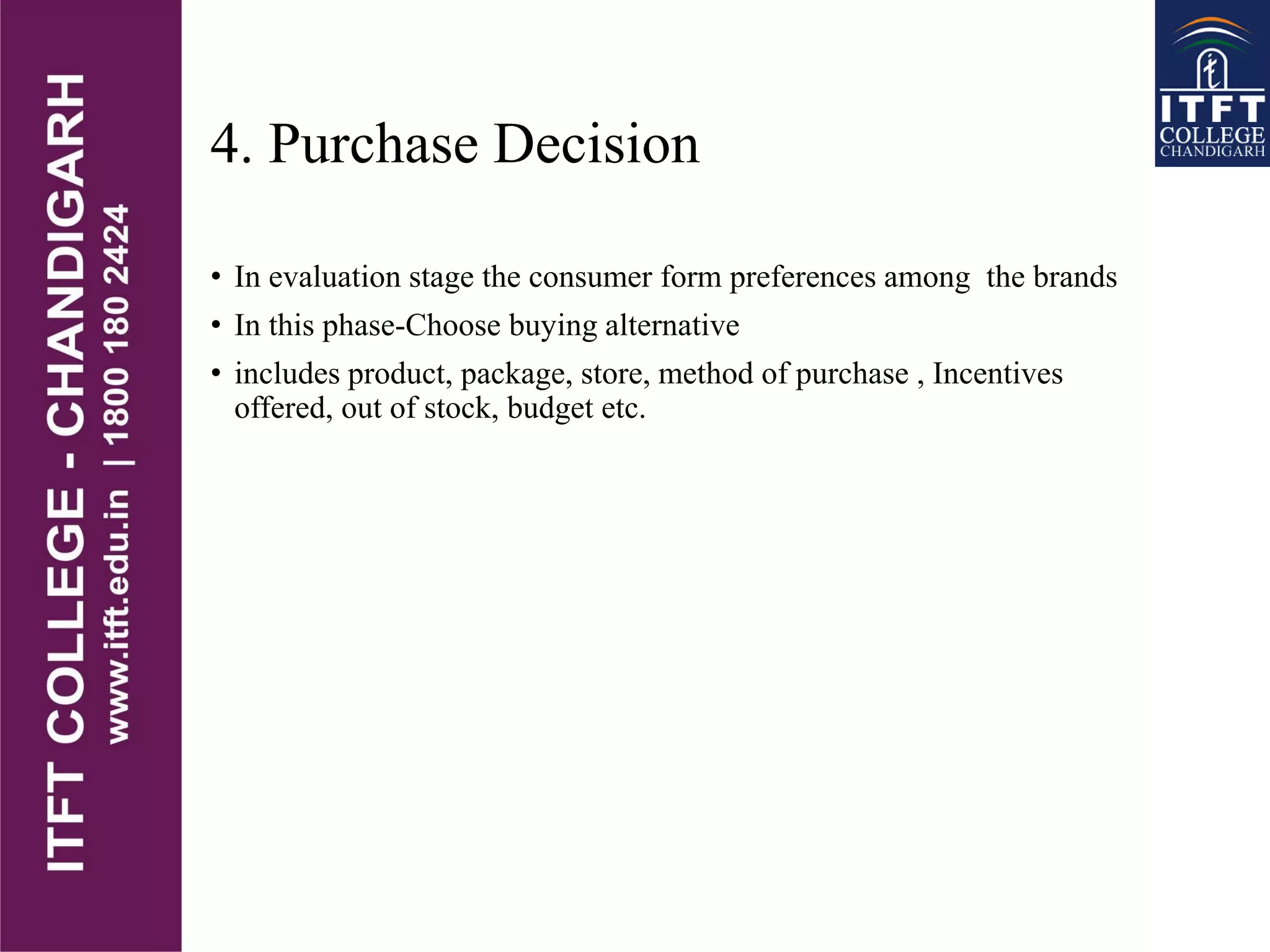4. Purchase Decision
• In evaluation stage the consumer form preferences among the brands
• In this phase-Choose buying alternative
• includes product, package, store, method of purchase , Incentives
offered, out of stock, budget etc.
 