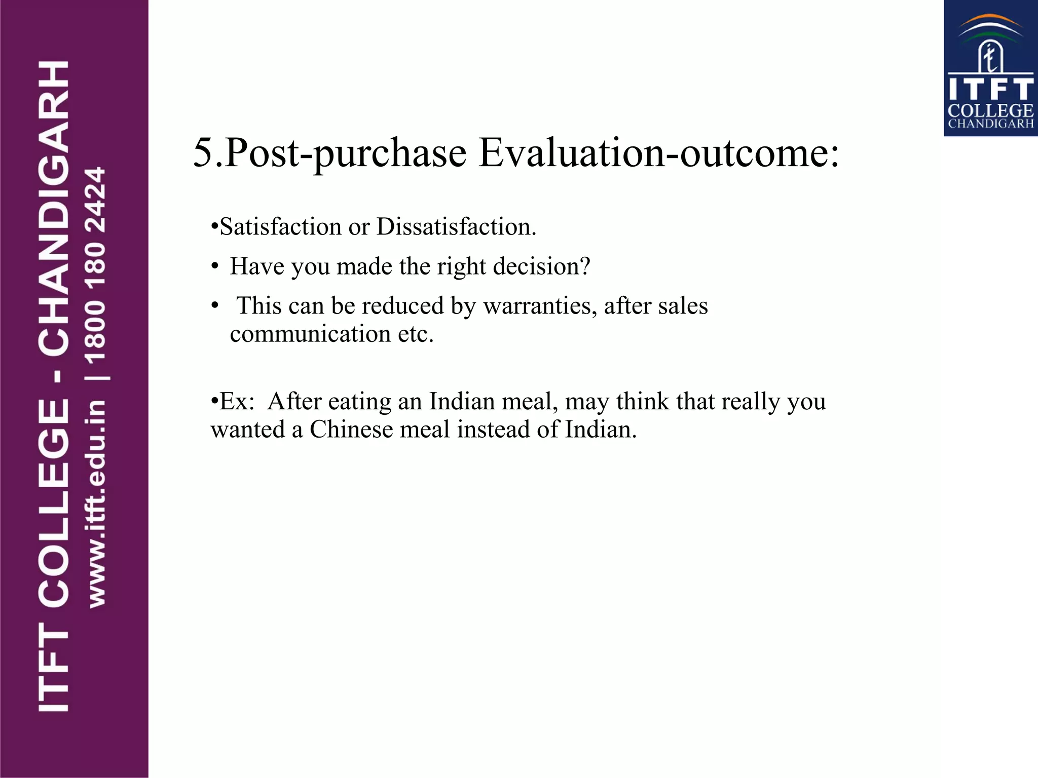 5.Post-purchase Evaluation-outcome:
•Satisfaction or Dissatisfaction.
• Have you made the right decision?
• This can be reduced by warranties, after sales
communication etc.
•Ex: After eating an Indian meal, may think that really you
wanted a Chinese meal instead of Indian.
 