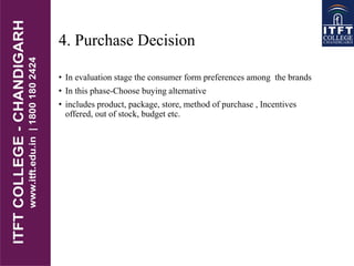 4. Purchase Decision
• In evaluation stage the consumer form preferences among the brands
• In this phase-Choose buying alternative
• includes product, package, store, method of purchase , Incentives
offered, out of stock, budget etc.
 