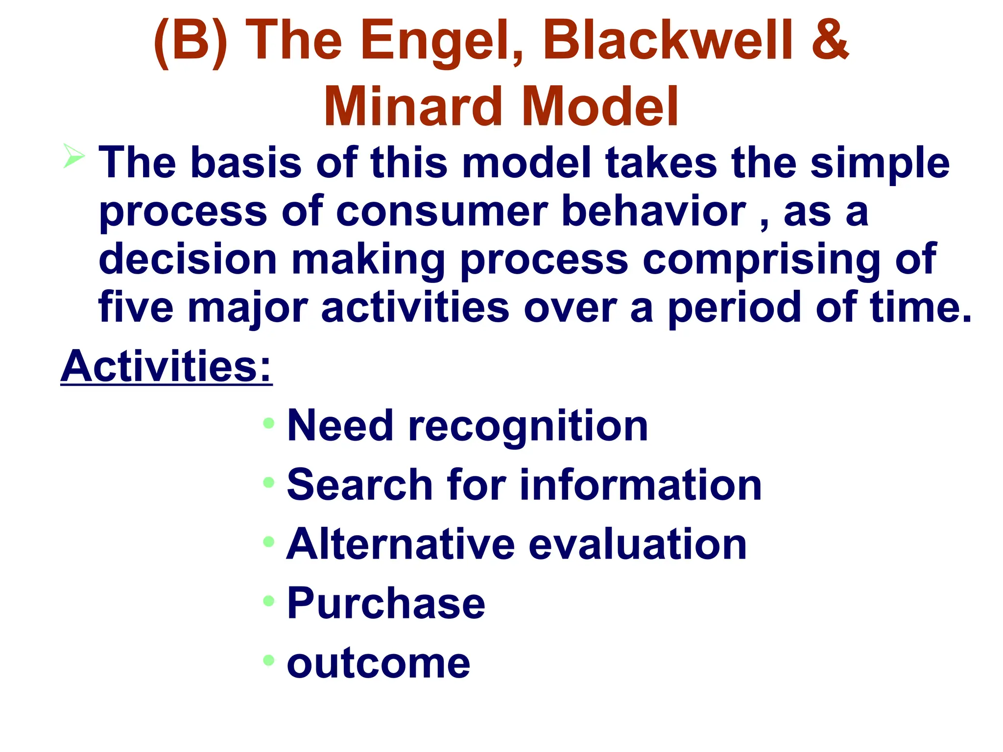 (B) The Engel, Blackwell &
Minard Model
 The basis of this model takes the simple
process of consumer behavior , as a
decision making process comprising of
five major activities over a period of time.
Activities:
• Need recognition
• Search for information
• Alternative evaluation
• Purchase
• outcome
 