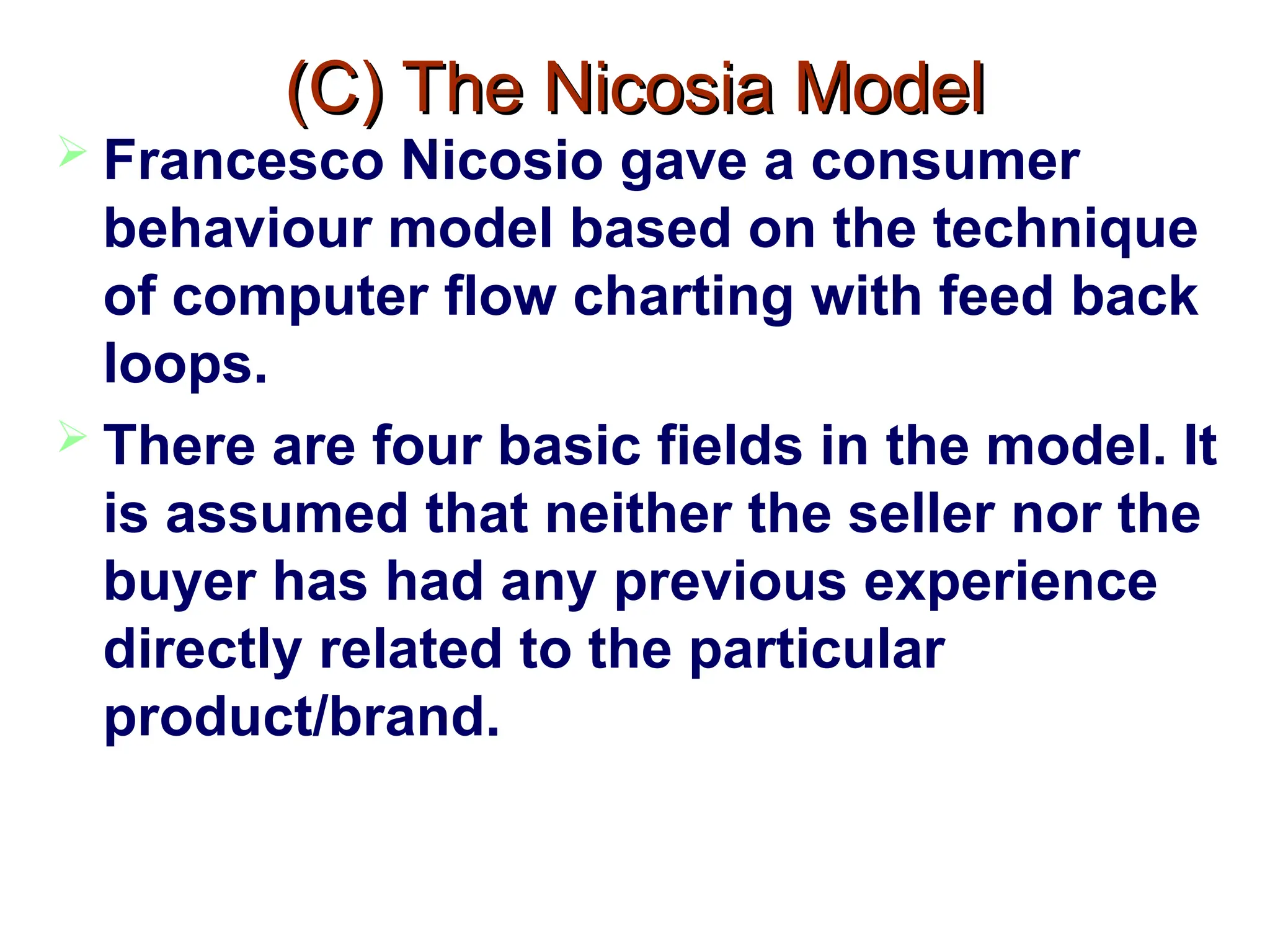 (C) The Nicosia Model
(C) The Nicosia Model
 Francesco Nicosio gave a consumer
behaviour model based on the technique
of computer flow charting with feed back
loops.
 There are four basic fields in the model. It
is assumed that neither the seller nor the
buyer has had any previous experience
directly related to the particular
product/brand.
 