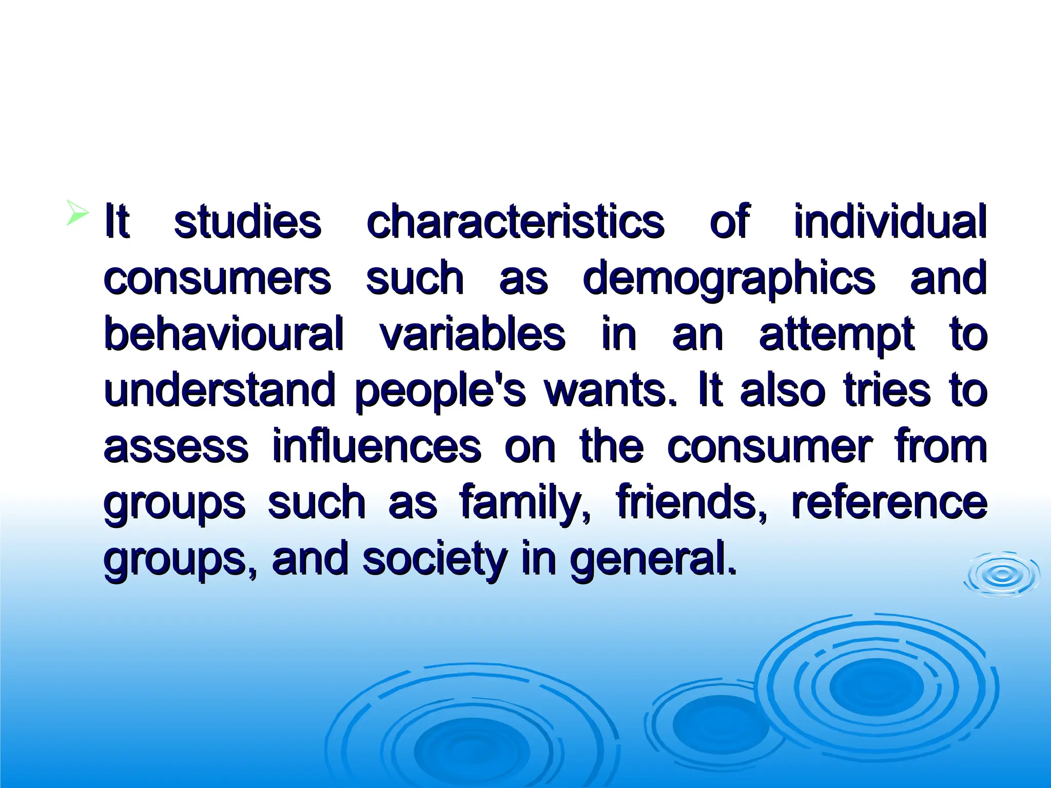  It studies characteristics of individual
It studies characteristics of individual
consumers such as demographics and
consumers such as demographics and
behavioural variables in an attempt to
behavioural variables in an attempt to
understand people's wants. It also tries to
understand people's wants. It also tries to
assess influences on the consumer from
assess influences on the consumer from
groups such as family, friends, reference
groups such as family, friends, reference
groups, and society in general.
groups, and society in general.
 