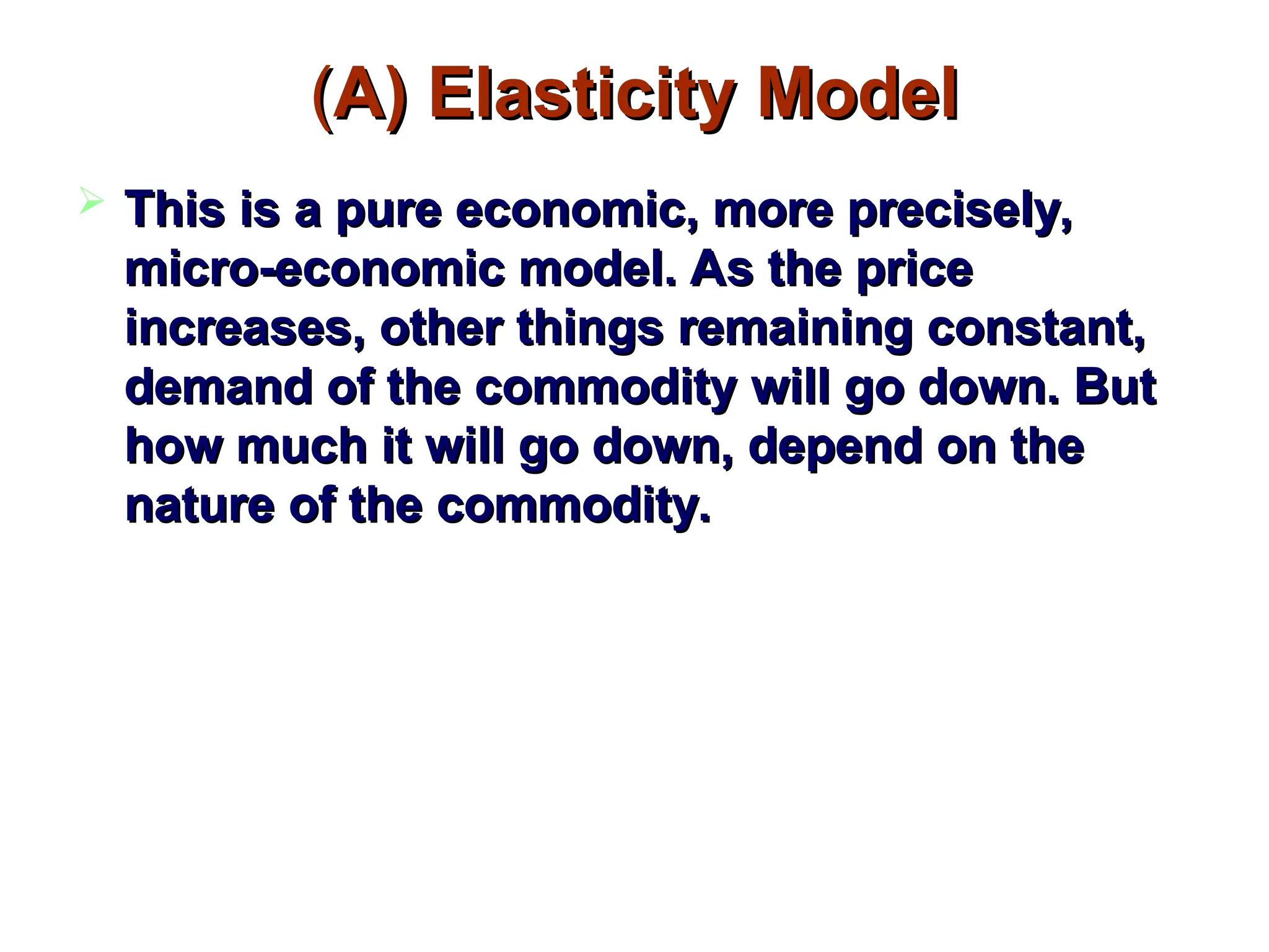 (
(A) Elasticity Model
A) Elasticity Model
 This is a pure economic, more precisely,
This is a pure economic, more precisely,
micro-economic model. As the price
micro-economic model. As the price
increases, other things remaining constant,
increases, other things remaining constant,
demand of the commodity will go down. But
demand of the commodity will go down. But
how much it will go down, depend on the
how much it will go down, depend on the
nature of the commodity.
nature of the commodity.
 